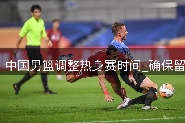 中国男篮调整热身赛时间 确保留洋主力顺利归队备战