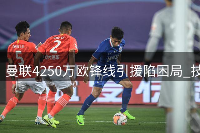 曼联4250万欧锋线引援陷困局 技术型前锋难逃英超生存法则